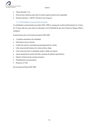 Tomo I
74
 Altura del palet: 2 m.
 Protecciones metálicas para todo el sistema según normativas de seguridad.
 Potencia eléctrica: 1.200 W. Presión de aire 6 kg/cm2
.
2.7.2.10Enfardadora semiautomática de palets
La enfardadora semiautomática de palets ESD -1000 se encarga de recubrir perfectamente los 5 pisos,
de 10 cajas cada uno, que están en cada palet, con la finalidad de que estos formen un bloque sólido y
compacto.
Características de la envolvedora de palets ESD-1000:
 2 modelos automáticos de enfardado.
 Fabricada en acero cincado.
 Cuadro de control y maniobra para programación de vueltas.
 Libre selección del número de vueltas arriba y abajo.
 Libre selección entre el enfardado simple ó doble con espiral.
 Ajuste manual de la tensión del film o película de plástico (polietileno).
 Opción: Sistema de pre-estiraje mecánico.
 Posibilidad de encastramiento.
 Potencia: 0,7 kW.
Envolvedora de Palets ESD-1000
 