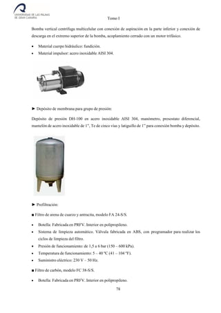 Tomo I
78
Bomba vertical centrífuga multicelular con conexión de aspiración en la parte inferior y conexión de
descarga en el extremo superior de la bomba, acoplamiento cerrado con un motor trifásico.
 Material cuerpo hidráulico: fundición.
 Material impulsor: acero inoxidable AISI 304.
► Depósito de membrana para grupo de presión:
Depósito de presión DH-100 en acero inoxidable AISI 304, manómetro, presostato diferencial,
mamelón de acero inoxidable de 1”, Te de cinco vías y latiguillo de 1” para conexión bomba y depósito.
► Prefiltración:
■ Filtro de arena de cuarzo y antracita, modelo FA 24-S/S.
 Botella: Fabricada en PRFV. Interior en polipropileno.
 Sistema de limpieza automático. Válvula fabricada en ABS, con programador para realizar los
ciclos de limpieza del filtro.
 Presión de funcionamiento: de 1,5 a 6 bar (150 – 600 kPa).
 Temperatura de funcionamiento: 5 – 40 ºC (41 – 104 ºF).
 Suministro eléctrico: 230 V – 50 Hz.
■ Filtro de carbón, modelo FC 38-S/S.
 Botella: Fabricada en PRFV. Interior en polipropileno.
 