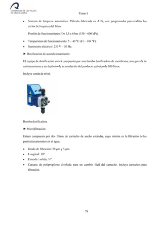 Tomo I
79
 Sistema de limpieza automático. Válvula fabricada en ABS, con programador para realizar los
ciclos de limpieza del filtro.
Presión de funcionamiento: De 1,5 a 6 bar (150 – 600 kPa).
 Temperatura de funcionamiento: 5 – 40 ºC (41 – 104 ºF).
 Suministro eléctrico: 230 V – 50 Hz.
► Dosificación de acondicionamiento:
El equipo de dosificación estará compuesto por una bomba dosificadora de membrana, una garrafa de
antiincrustante y un depósito de acumulación del producto químico de 100 litros.
Incluye sonda de nivel.
Bomba dosificadora
► Microfiltración:
Estará compuesta por dos filtros de cartucho de ancho estándar, cuya misión es la filtración de las
partículas presentes en el agua.
 Grado de filtración: 20 µm y 5 µm.
 Longitud: 10”.
 Entrada / salida: ¾”.
 Carcasa de polipropileno diseñada para un cambio fácil del cartucho. Incluye cartuchos para
filtración.
 