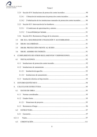 Tomo I
8
3.2.4 Sección SI 4. Instalaciones de protección contra incendios...............................................90
3.2.4.1 1 Dotación de instalaciones de protección contra incendios.......................................90
3.2.4.2 2 Señalización de las instalaciones manuales de protección contra incendios............90
3.2.5 Sección SI 5. Intervención de los bomberos ......................................................................91
3.2.5.1 1 Condiciones de aproximación y entorno..................................................................91
3.2.5.2 2 Accesibilidad por fachada ........................................................................................91
3.2.6 Sección SI 6. Resistencia al fuego de la estructura ............................................................91
3.3 DB. SUA. SEGURIDAD DE UTILIZACIÓN Y ACCESIBILIDAD. ...................................91
3.4 DB.HS. SALUBRIDAD..........................................................................................................91
3.5 DB.HR. PROTECCIÓN FRENTE AL RUIDO......................................................................91
3.6 DB.HE. AHORRO DE ENERGÍA. ........................................................................................91
4. CUMPLIMIENTO DE OTROS REGLAMENTOS Y DISPOSICIONES....................................92
4.1 INSTALACIONES. ................................................................................................................92
4.1.1 Instalaciones de protección contra incendio.......................................................................92
4.1.2 Instalaciones de saneamiento. ............................................................................................92
4.1.2.1 Instalación de agua fría. ...............................................................................................93
4.1.2.2 Instalaciones de saneamiento:......................................................................................93
4.1.3 Instalación eléctrica en baja tensión...................................................................................93
5. ESTUDIO GEOTÉCNICO. ...........................................................................................................94
6. CÁLCULO DE ESTRUCTURA ...................................................................................................95
6.1 DATOS DE OBRA .................................................................................................................95
6.1.1 Normas consideradas..........................................................................................................95
6.1.2 Estados límite.....................................................................................................................95
6.1.2.1 Situaciones de proyecto...............................................................................................95
6.1.3 Resistencia al fuego............................................................................................................96
6.2 ESTRUCTURA.......................................................................................................................97
6.2.1 Geometría...........................................................................................................................97
6.2.1.1 Nudos...................................................................................................................................97
6.3 CIMENTACIÓN...................................................................................................................111
 