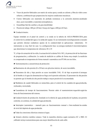 Tomo I
81
 Vasos de presión fabricados con matriz de resina epoxy curada en caliente y fibra de vidrio como
refuerzo, combinación que proporciona las mejores condiciones mecánicas.
 Cierres fabricados con materiales de probada resistencia a la corrosión: aluminio anodinado
duro, acero inoxidable y materiales termoplásticos.
 Ensamblaje fácil de cambiar y de gran durabilidad.
 Presión de trabajo: 400 psi (28 bar). Ensayo de fugas a 600 psi (42 bar).
► Conductivímetro.
Equipo instalado en el panel de control y su sonda en la tubería de AGUA PRODUCIDA, para
el control de la calidad del agua a la salida del equipo. Es un instrumento tecnológicamente avanzado
que permite efectuar cuidadosos ajustes de la conductividad en aplicaciones industriales. El
instrumento es muy fácil de usar. La configuración base se consigue mediante 6 microinterruptores
que determinan la temperatura de referencia 20 ó 25
ºC, el tipo de actuación de los relés, la actuación de la alarma NA ó NC y la protección de las funciones
de programación y calibración. La sonda de medición se calibra de forma muy simple. La medición
es compensada en temperatura de forma manual o automática con PT100 con tres hilos.
► Instrumentación y características de protección:
■ Manómetros de alta presión (0 a 20 bar) con glicerina interior, de acero inoxidable.
■ Presostatos de alta y baja presión en acero inoxidable 316L. El de baja no permite el arranque
de la bomba si el agua de alimentación no llega con la presión suficiente. El presostato de alta presión
no permite que la bomba de alta presión trabaje a mayor presión de la recomendada.
■ Medidores de caudal fabricados en metacrilato, para el control de los caudales de agua producida,
rechazada y recirculada.
■ Cuentahoras de tiempo de funcionamiento. Permite saber el mantenimiento requerido según las
horas de funcionamiento del sistema.
■ Conductivímetro de producción. Instalado en la tubería de agua producida de la planta, nos permite
controlar, en continuo, la calidad del agua producida.
■ Interruptor (automático – manual) para un funcionamiento manual o bien mediante las sondas
de nivel del depósito de agua producida.
■ Todas las conexiones eléctricas estancas al agua.
■ Armario eléctrico metálico estanco. Toda la maniobra eléctrica según normativa EC e IMO. El
cableado incluye nomenclatura para una mejor identificación de cada cable.
 