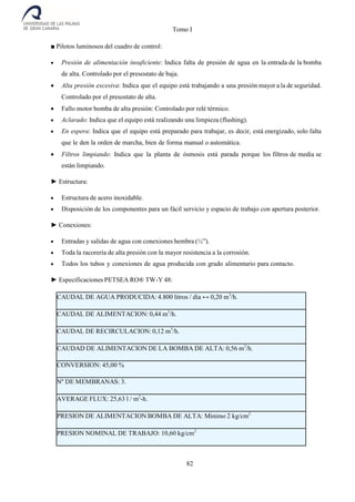 Tomo I
82
■ Pilotos luminosos del cuadro de control:
 Presión de alimentación insuficiente: Indica falta de presión de agua en la entrada de la bomba
de alta. Controlado por el presostato de baja.
 Alta presión excesiva: Indica que el equipo está trabajando a una presión mayor a la de seguridad.
Controlado por el presostato de alta.
 Fallo motor bomba de alta presión: Controlado por relé térmico.
 Aclarado: Indica que el equipo está realizando una limpieza (flushing).
 En espera: Indica que el equipo está preparado para trabajar, es decir, está energizado, solo falta
que le den la orden de marcha, bien de forma manual o automática.
 Filtros limpiando: Indica que la planta de ósmosis está parada porque los filtros de media se
están limpiando.
► Estructura:
 Estructura de acero inoxidable.
 Disposición de los componentes para un fácil servicio y espacio de trabajo con apertura posterior.
► Conexiones:
 Entradas y salidas de agua con conexiones hembra (½”).
 Toda la racorería de alta presión con la mayor resistencia a la corrosión.
 Todos los tubos y conexiones de agua producida con grado alimentario para contacto.
► Especificaciones PETSEA RO® TW-Y 48:
CAUDAL DE AGUA PRODUCIDA: 4.800 litros / día ↔ 0,20 m3
/h.
CAUDAL DE ALIMENTACION: 0,44 m3
/h.
CAUDAL DE RECIRCULACION: 0,12 m3
/h.
CAUDAD DE ALIMENTACION DE LA BOMBA DE ALTA: 0,56 m3
/h.
CONVERSION: 45,00 %
Nº DE MEMBRANAS: 3.
AVERAGE FLUX: 25,63 l / m2
-h.
PRESION DE ALIMENTACION BOMBA DE ALTA: Mínimo 2 kg/cm2
PRESION NOMINAL DE TRABAJO: 10,60 kg/cm2
 