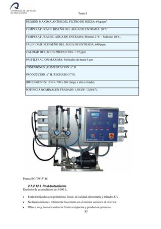 Tomo I
83
PRESION MAXIMA ANTES DEL FILTRO DE MEDIA: 6 kg/cm2
TEMPERATURA DE DISEÑO DEL AGUA DE ENTRADA: 20 ºC
TEMPERATURA DEL AGUA DE ENTRADA: Mínimo 2 ºC – Máximo 40 ºC.
SALINIDAD DE DISEÑO DEL AGUA DE ENTRADA: 640 ppm.
CALIDAD DEL AGUA PRODUCIDA: < 25 ppm
PREFILTRACION MAXIMA: Partículas de hasta 5 µm
CONEXIONES: ALIMENTACION ½” H.
PRODUCCION ½” H. RECHAZO ½” H.
DIMENSIONES: 1350 x 700 x 260 (largo x alto x fondo).
POTENCIA NOMINALEN TRABAJO: 1,50 kW / 2,00 CV.
Petsea RO TW-Y 48
2.7.2.12.3 Post-tratamiento
Depósito de acumulación de 5.000 L:
 Están fabricados con polietileno lineal, de calidad alimentaria y tratados UV.
 No tienen uniones, totalmente lisos tanto en el interior como en el exterior.
 Ofrece muy buena resistencia frente a impactos y productos químicos.
 