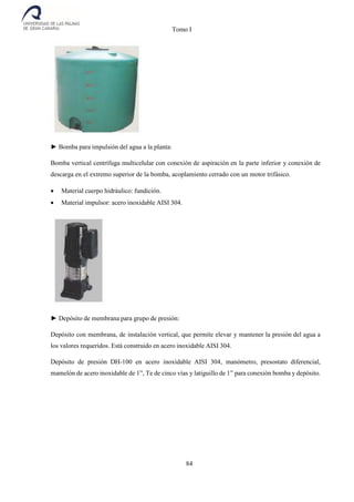 Tomo I
84
► Bomba para impulsión del agua a la planta:
Bomba vertical centrífuga multicelular con conexión de aspiración en la parte inferior y conexión de
descarga en el extremo superior de la bomba, acoplamiento cerrado con un motor trifásico.
 Material cuerpo hidráulico: fundición.
 Material impulsor: acero inoxidable AISI 304.
► Depósito de membrana para grupo de presión:
Depósito con membrana, de instalación vertical, que permite elevar y mantener la presión del agua a
los valores requeridos. Está construido en acero inoxidable AISI 304.
Depósito de presión DH-100 en acero inoxidable AISI 304, manómetro, presostato diferencial,
mamelón de acero inoxidable de 1”, Te de cinco vías y latiguillo de 1” para conexión bomba y depósito.
 