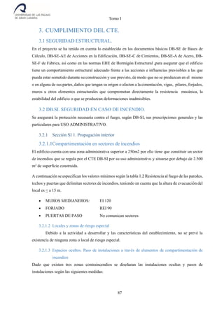 Tomo I
87
3. CUMPLIMIENTO DEL CTE.
3.1 SEGURIDAD ESTRUCTURAL.
En el proyecto se ha tenido en cuenta lo establecido en los documentos básicos DB-SE de Bases de
Cálculo, DB-SE-AE de Acciones en la Edificación, DB-SE-C de Cimientos, DB-SE-A de Acero, DB-
SE-F de Fábrica, así como en las normas EHE de Hormigón Estructural ,para asegurar que el edificio
tiene un comportamiento estructural adecuado frente a las acciones e influencias previsibles a las que
pueda estar sometido durante su construcción y uso previsto, de modo que no se produzcan en el mismo
o en alguna de sus partes, daños que tengan su origen o afecten a la cimentación, vigas, pilares, forjados,
muros u otros elementos estructurales que comprometan directamente la resistencia mecánica, la
estabilidad del edificio o que se produzcan deformaciones inadmisibles.
3.2 DB.SI. SEGURIDAD EN CASO DE INCENDIO.
Se asegurará la protección necesaria contra el fuego, según DB-SI, sus prescripciones generales y las
particulares para USO ADMINISTRATIVO.
3.2.1 Sección SI 1. Propagación interior
3.2.1.1Compartimentación en sectores de incendios
El edificio cuenta con una zona administrativa superior a 250m2 por ello tiene que constituir un sector
de incendios que se regula por el CTE DB-SI por su uso administrativo y situarse por debajo de 2.500
m2
de superficie construida.
A continuación se especifican los valores mínimos según la tabla 1.2 Resistencia al fuego de las paredes,
techos y puertas que delimitan sectores de incendios, teniendo en cuenta que la altura de evacuación del
local es < a 15 m.
 MUROS MEDIANEROS: EI 120
 FORJADO REI 90
 PUERTAS DE PASO No comunican sectores
3.2.1.2 Locales y zonas de riesgo especial
Debido a la actividad a desarrollar y las características del establecimiento, no se prevé la
existencia de ninguna zona o local de riesgo especial.
3.2.1.3 Espacios ocultos. Paso de instalaciones a través de elementos de compartimentación de
incendios
Dado que existen tres zonas contraincendios se diseñaran las instalaciones ocultas y pasos de
instalaciones según las siguientes medidas:
 