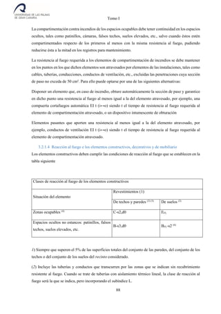 Tomo I
88
La compartimentación contra incendios de los espacios ocupables debe tener continuidad en los espacios
ocultos, tales como patinillos, cámaras, falsos techos, suelos elevados, etc., salvo cuando éstos estén
compartimentados respecto de los primeros al menos con la misma resistencia al fuego, pudiendo
reducirse ésta a la mitad en los registros para mantenimiento.
La resistencia al fuego requerida a los elementos de compartimentación de incendios se debe mantener
en los puntos en los que dichos elementos son atravesados por elementos de las instalaciones, tales como
cables, tuberías, conducciones, conductos de ventilación, etc., excluidas las penetraciones cuya sección
de paso no exceda de 50 cm². Para ello puede optarse por una de las siguientes alternativas:
Disponer un elemento que, en caso de incendio, obture automáticamente la sección de paso y garantice
en dicho punto una resistencia al fuego al menos igual a la del elemento atravesado, por ejemplo, una
compuerta cortafuegos automática EI t (i↔o) siendo t el tiempo de resistencia al fuego requerida al
elemento de compartimentación atravesado, o un dispositivo intumescente de obturación
Elementos pasantes que aporten una resistencia al menos igual a la del elemento atravesado, por
ejemplo, conductos de ventilación EI t (i↔o) siendo t el tiempo de resistencia al fuego requerida al
elemento de compartimentación atravesado.
3.2.1.4 Reacción al fuego e los elementos constructivos, decorativos y de mobiliario
Los elementos constructivos deben cumplir las condiciones de reacción al fuego que se establecen en la
tabla siguiente
Clases de reacción al fuego de los elementos constructivos
Situación del elemento
Revestimientos (1)
De techos y paredes (2) (3)
De suelos (2)
Zonas ocupables (4)
C-s2,d0 EFL
Espacios ocultos no estancos: patinillos, falsos
techos, suelos elevados, etc.
B-s3,d0 BFL-s2 (6)
1) Siempre que superen el 5% de las superficies totales del conjunto de las paredes, del conjunto de los
techos o del conjunto de los suelos del recinto considerado.
(2) Incluye las tuberías y conductos que transcurren por las zonas que se indican sin recubrimiento
resistente al fuego. Cuando se trate de tuberías con aislamiento térmico lineal, la clase de reacción al
fuego será la que se indica, pero incorporando el subíndice L.
 