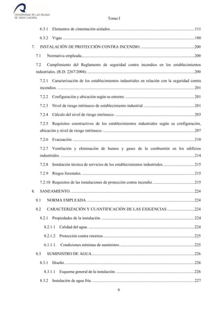 Tomo I
9
6.3.1 Elementos de cimentación aislados..................................................................................111
6.3.2 Vigas ................................................................................................................................180
7. INSTALACIÓN DE PROTECCIÓN CONTRA INCENDIO.....................................................200
7.1 Normativa empleada..............................................................................................................200
7.2 Cumplimiento del Reglamento de seguridad contra incendios en los establecimientos
industriales. (R.D. 2267/2004).........................................................................................................200
7.2.1 Caracterización de los establecimientos industriales en relación con la seguridad contra
incendios. .....................................................................................................................................201
7.2.2 Configuración y ubicación según su entorno. ...................................................................201
7.2.3 Nivel de riesgo intrínseco de establecimiento industrial..................................................201
7.2.4 Cálculo del nivel de riesgo intrínseco. .............................................................................203
7.2.5 Requisitos constructivos de los establecimientos industriales según su configuración,
ubicación y nivel de riesgo intrínseco..........................................................................................207
7.2.6 Evacuación. ......................................................................................................................210
7.2.7 Ventilación y eliminación de humos y gases de la combustión en los edificios
industriales. ..................................................................................................................................214
7.2.8 Instalación técnica de servicios de los establecimientos industriales...............................215
7.2.9 Riegos forestales. .............................................................................................................215
7.2.10 Requisitos de las instalaciones de protección contra incendio.........................................215
8. SANEAMIENTO.........................................................................................................................224
8.1 NORMA EMPLEADA. ........................................................................................................224
8.2 CARACTERIZACIÓN Y CUANTIFICACIÓN DE LAS EXIGENCIAS...........................224
8.2.1 Propiedades de la instalación. ..........................................................................................224
8.2.1.1 Calidad del agua. .......................................................................................................224
8.2.1.2 Protección contra retornos.........................................................................................225
6.1.1.1. Condiciones mínimas de suministro.........................................................................225
8.3 SUMINISTRO DE AGUA....................................................................................................226
8.3.1 Diseño. .............................................................................................................................226
8.3.1.1 Esquema general de la instalación. ............................................................................226
8.3.2 Instalación de agua fría. ...................................................................................................227
 