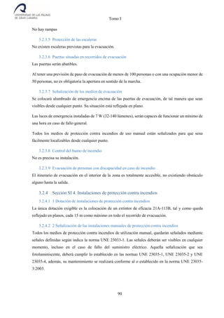 Tomo I
90
No hay rampas
3.2.3.5 Protección de las escaleras
No existen escaleras previstas para la evacuación.
3.2.3.6 Puertas situadas en recorridos de evacuación
Las puertas serán abatibles.
Al tener una previsión de paso de evacuación de menos de 100 personas o con una ocupación menor de
50 personas, no es obligatoria la apertura en sentido de la marcha.
3.2.3.7 Señalización de los medios de evacuación
Se colocará alumbrado de emergencia encima de las puertas de evacuación, de tal manera que sean
visibles desde cualquier punto. Su situación está reflejada en plano.
Las luces de emergencia instaladas de 7 W (32-140 lúmenes), serán capaces de funcionar un mínimo de
una hora en caso de fallo general.
Todos los medios de protección contra incendios de uso manual están señalizados para que sena
fácilmente localizables desde cualquier punto.
3.2.3.8 Control del humo de incendio
No es precisa su instalación.
3.2.3.9 Evacuación de personas con discapacidad en caso de incendio
El itinerario de evacuación en el interior de la zona es totalmente accesible, no existiendo obstáculo
alguno hasta la salida.
3.2.4 Sección SI 4. Instalaciones de protección contra incendios
3.2.4.1 1 Dotación de instalaciones de protección contra incendios
La única dotación exigible es la colocación de un extintor de eficacia 21A-113B, tal y como queda
reflejado en planos, cada 15 m como máximo en todo el recorrido de evacuación.
3.2.4.2 2 Señalización de las instalaciones manuales de protección contra incendios
Todos los medios de protección contra incendios de utilización manual, quedarán señalados mediante
señales definidas según indica la norma UNE 23033-1. Las señales deberán ser visibles en cualquier
momento, incluso en el caso de fallo del suministro eléctrico. Aquella señalización que sea
fotoluminiscente, deberá cumplir lo establecido en las normas UNE 23035-1, UNE 23035-2 y UNE
23035-4, además, su mantenimiento se realizará conforme al o establecido en la norma UNE 23035-
3:2003.
 
