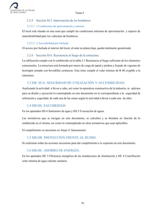 Tomo I
91
3.2.5 Sección SI 5. Intervención de los bomberos
3.2.5.1 1 Condiciones de aproximación y entorno
El local está situado en una zona que cumple las condiciones mínimas de aproximación y espacio de
maniobrabilidad para los vehículos de bomberos.
3.2.5.2 2 Accesibilidad por fachada
El acceso por fachada al interior del local, al estar en planta baja, queda totalmente garantizado
3.2.6 Sección SI 6. Resistencia al fuego de la estructura
La edificación cumple con lo establecido en la tabla 3.1 Resistencia al fuego suficiente de los elementos
estructurales. La estructura está formada por muros de carga de tapial y piedras y forjado de viguetas de
hormigón armado con bovedillas cerámicas. Esta tiene cumple el valar mínimo de R 60 exigible a la
estructura.
3.3 DB. SUA. SEGURIDAD DE UTILIZACIÓN Y ACCESIBILIDAD.
Analizando la actividad a llevar a cabo, así como la naturaleza constructiva de la industria, se aplicara
para su diseño y ejecución lo contemplado en este documento en lo correspondiente a la seguridad de
utilización y seguridad, de cada una de las zonas según la actividad a llevar a cada una de ellas.
3.4 DB.HS. SALUBRIDAD.
En los apartados HS 4 Suministro de agua y HS 5 Evacuación de aguas.
Las normativas que se recogen en este documento, se calculara y se diseñara en función de lo
establecido en el mismo, así como lo contemplando en otras normativas que sean aplicables.
El cumplimiento se encuentra en Anejo 4: Saneamiento
3.5 DB.HR. PROTECCIÓN FRENTE AL RUIDO.
Se realizaran todas las acciones necesarias para dar cumplimiento a lo expuesto en este documento.
3.6 DB.HE. AHORRO DE ENERGÍA.
En los apartados HE 3 Eficiencia energética de las instalaciones de iluminación y HE 4 Contribución
solar mínima de agua caliente sanitaria.
 
