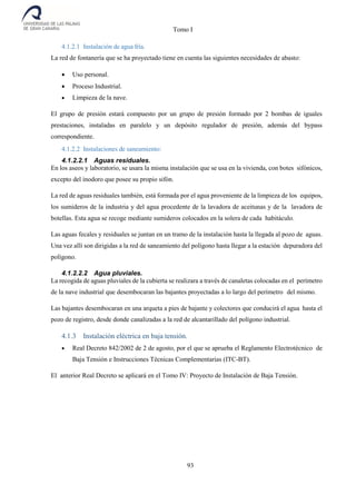 Tomo I
93
4.1.2.1 Instalación de agua fría.
La red de fontanería que se ha proyectado tiene en cuenta las siguientes necesidades de abasto:
 Uso personal.
 Proceso Industrial.
 Limpieza de la nave.
El grupo de presión estará compuesto por un grupo de presión formado por 2 bombas de iguales
prestaciones, instaladas en paralelo y un depósito regulador de presión, además del bypass
correspondiente.
4.1.2.2 Instalaciones de saneamiento:
4.1.2.2.1 Aguas residuales.
En los aseos y laboratorio, se usara la misma instalación que se usa en la vivienda, con botes sifónicos,
excepto del inodoro que posee su propio sifón.
La red de aguas residuales también, está formada por el agua proveniente de la limpieza de los equipos,
los sumideros de la industria y del agua procedente de la lavadora de aceitunas y de la lavadora de
botellas. Esta agua se recoge mediante sumideros colocados en la solera de cada habitáculo.
Las aguas fecales y residuales se juntan en un tramo de la instalación hasta la llegada al pozo de aguas.
Una vez allí son dirigidas a la red de saneamiento del polígono hasta llegar a la estación depuradora del
polígono.
4.1.2.2.2 Agua pluviales.
La recogida de aguas pluviales de la cubierta se realizara a través de canaletas colocadas en el perímetro
de la nave industrial que desembocaran las bajantes proyectadas a lo largo del perímetro del mismo.
Las bajantes desembocaran en una arqueta a pies de bajante y colectores que conducirá el agua hasta el
pozo de registro, desde donde canalizadas a la red de alcantarillado del polígono industrial.
4.1.3 Instalación eléctrica en baja tensión.
 Real Decreto 842/2002 de 2 de agosto, por el que se aprueba el Reglamento Electrotécnico de
Baja Tensión e Instrucciones Técnicas Complementarias (ITC-BT).
El anterior Real Decreto se aplicará en el Tomo IV: Proyecto de Instalación de Baja Tensión.
 