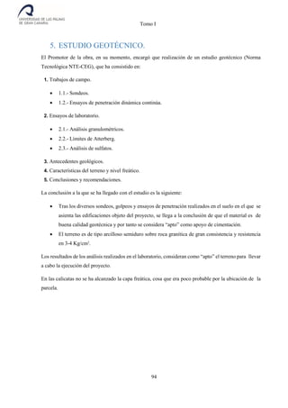 Tomo I
94
5. ESTUDIO GEOTÉCNICO.
El Promotor de la obra, en su momento, encargó que realización de un estudio geotécnico (Norma
Tecnológica NTE-CEG), que ha consistido en:
1. Trabajos de campo.
 1.1.- Sondeos.
 1.2.- Ensayos de penetración dinámica continúa.
2. Ensayos de laboratorio.
 2.1.- Análisis granulométricos.
 2.2.- Límites de Atterberg.
 2.3.- Análisis de sulfatos.
3. Antecedentes geológicos.
4. Características del terreno y nivel freático.
5. Conclusiones y recomendaciones.
La conclusión a la que se ha llegado con el estudio es la siguiente:
 Tras los diversos sondeos, golpeos y ensayos de penetración realizados en el suelo en el que se
asienta las edificaciones objeto del proyecto, se llega a la conclusión de que el material es de
buena calidad geotécnica y por tanto se considera “apto” como apoyo de cimentación.
 El terreno es de tipo arcilloso semiduro sobre roca granítica de gran consistencia y resistencia
en 3-4 Kg/cm2
.
Los resultados de los análisis realizados en el laboratorio, consideran como “apto” el terreno para llevar
a cabo la ejecución del proyecto.
En las calicatas no se ha alcanzado la capa freática, cosa que era poco probable por la ubicación de la
parcela.
 