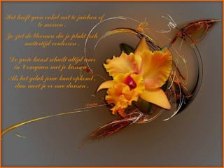 Het heeft geen enkel nut te juichen of
te morren .
Je ziet de bloemen die je plukt toch
mettertijd verdorren .
De grote kunst schuilt altijd weer
in ‘t omgaan met je kansen .
Als het geluk jouw kant opkomt ,
dan moet je er mee dansen .
 
