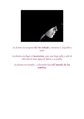 Su destino era recuperar El río robado y mantener a su pueblo a
                              salvo.

Su destino era llegar a Incarceron como una bruja sabia y salir de
          allí como la reina digna de liderar a su pueblo.

  Su destino era triunfar... o descender hacia El mundo de las
                              sombras.
 