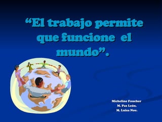 “ El trabajo permite que funcione  el mundo”.   Micheline Foucher  M. Paz León. M. Luisa Noe. 