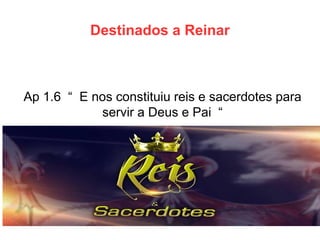 Destinados a Reinar 
Ap 1.6 “ E nos constituiu reis e sacerdotes para servir a Deus e Pai “  