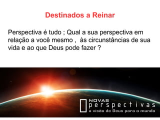 Destinados a Reinar 
Perspectiva é tudo ; Qual a sua perspectiva em relação a você mesmo , às circunstâncias de sua vida e ao que Deus pode fazer ?  