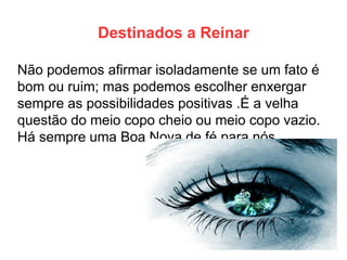 Destinados a Reinar 
Não podemos afirmar isoladamente se um fato é bom ou ruim; mas podemos escolher enxergar sempre as possibilidades positivas .É a velha questão do meio copo cheio ou meio copo vazio. Há sempre uma Boa Nova de fé para nós.  