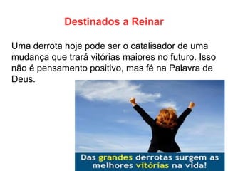Destinados a Reinar 
Uma derrota hoje pode ser o catalisador de uma mudança que trará vitórias maiores no futuro. Isso não é pensamento positivo, mas fé na Palavra de Deus. 
 