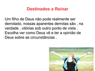 Destinados a Reinar 
Um filho de Deus não pode realmente ser derrotado, nossas aparentes derrotas são , na verdade , vitórias sob outro ponto de vista . Escolha ver como Deus vê e ter a opinião de Deus sobre as circunstâncias .  