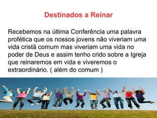 Destinados a Reinar 
Recebemos na última Conferência uma palavra profética que os nossos jovens não viveriam uma vida cristã comum mas viveriam uma vida no poder de Deus e assim tenho crido sobre a Igreja que reinaremos em vida e viveremos o extraordinário. ( além do comum )  