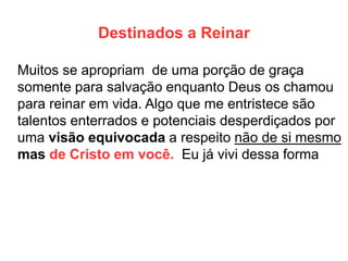Destinados a Reinar 
Muitos se apropriam de uma porção de graça somente para salvação enquanto Deus os chamou para reinar em vida. Algo que me entristece são talentos enterrados e potenciais desperdiçados por uma visão equivocada a respeito não de si mesmo mas de Cristo em você. Eu já vivi dessa forma  