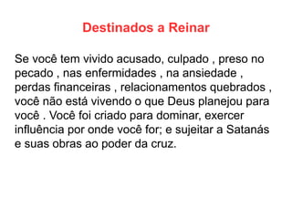 Destinados a Reinar 
Se você tem vivido acusado, culpado , preso no pecado , nas enfermidades , na ansiedade , perdas financeiras , relacionamentos quebrados , você não está vivendo o que Deus planejou para você . Você foi criado para dominar, exercer influência por onde você for; e sujeitar a Satanás e suas obras ao poder da cruz.  