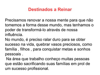 Destinados a Reinar 
Precisamos renovar a nossa mente para que não tomemos a forma desse mundo, mas tenhamos o poder de transformá-lo através de nossa influência. 
No mundo, é preciso ralar duro para se obter sucesso na vida, quebrar vasos preciosos, como família , filhos , para conquistar metas e sonhos pessoais . 
Na área que trabalho conheço muitas pessoas que estão sacrificando suas famílias em prol de um sucesso profissional.  