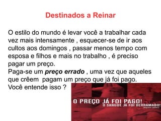 Destinados a Reinar 
O estilo do mundo é levar você a trabalhar cada vez mais intensamente , esquecer-se de ir aos cultos aos domingos , passar menos tempo com esposa e filhos e mais no trabalho , é preciso pagar um preço. 
Paga-se um preço errado , uma vez que aqueles que crêem pagam um preço que já foi pago. Você entende isso ?  