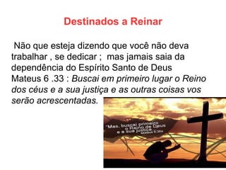 Destinados a Reinar 
Não que esteja dizendo que você não deva trabalhar , se dedicar ; mas jamais saia da dependência do Espírito Santo de Deus 
Mateus 6 .33 : Buscai em primeiro lugar o Reino dos céus e a sua justiça e as outras coisas vos serão acrescentadas.  