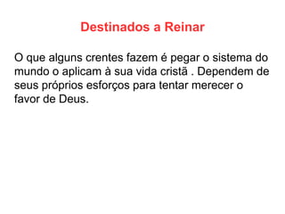 Destinados a Reinar 
O que alguns crentes fazem é pegar o sistema do mundo o aplicam à sua vida cristã . Dependem de seus próprios esforços para tentar merecer o favor de Deus.  
