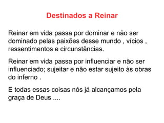 Destinados a Reinar 
Reinar em vida passa por dominar e não ser dominado pelas paixões desse mundo , vícios , ressentimentos e circunstâncias. 
Reinar em vida passa por influenciar e não ser influenciado; sujeitar e não estar sujeito às obras do inferno . 
E todas essas coisas nós já alcançamos pela graça de Deus ....  