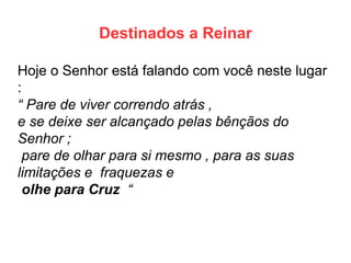 Destinados a Reinar 
Hoje o Senhor está falando com você neste lugar : 
“ Pare de viver correndo atrás , 
e se deixe ser alcançado pelas bênçãos do Senhor ; 
pare de olhar para si mesmo , para as suas limitações e fraquezas e 
olhe para Cruz “  