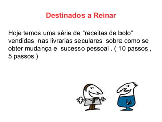 Destinados a Reinar 
Hoje temos uma série de “receitas de bolo“ vendidas nas livrarias seculares sobre como se obter mudança e sucesso pessoal . ( 10 passos , 5 passos )  