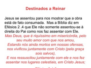 Destinados a Reinar 
Jesus se assentou para nos mostrar que a obra está de fato consumada. Mas a Bíblia diz em Efésios 2 .4 que Ele não somente assentou-se à direita do Pai como nos faz assentar com Ele. 
Mas Deus, que é riquíssimo em misericórdia, pelo seu muito amor com que nos amou, 
Estando nós ainda mortos em nossas ofensas, nos vivificou juntamente com Cristo (pela graça sois salvos), 
E nos ressuscitou juntamente com ele e nos fez assentar nos lugares celestiais, em Cristo Jesus; 
Efésios 2:4-6  