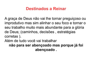 Destinados a Reinar 
A graça de Deus não vai lhe tornar preguiçoso ou improdutivo mas sim alinhar o seu foco e tornar o seu trabalho muito mais abundante para a glória de Deus; (caminhos, decisões , estratégias corretas ). 
Além de tudo você vai trabalhar 
não para ser abençoado mas porque já foi abençoado .  