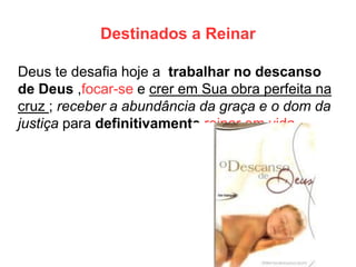 Destinados a Reinar 
Deus te desafia hoje a trabalhar no descanso de Deus ,focar-se e crer em Sua obra perfeita na cruz ; receber a abundância da graça e o dom da justiça para definitivamente reinar em vida.  