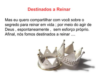 Destinados a Reinar 
Mas eu quero compartilhar com você sobre o segredo para reinar em vida ; por meio do agir de Deus , espontaneamente , sem esforço próprio. Afinal, nós fomos destinados a reinar ....  