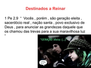 Destinados a Reinar 
1 Pe 2.9 “ Vocês , porém , são geração eleita , sacerdócio real , nação santa , povo exclusivo de Deus , para anunciar as grandezas daquele que os chamou das trevas para a sua maravilhosa luz “  