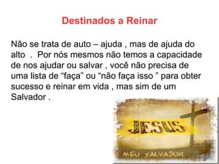 Destinados a Reinar 
Não se trata de auto – ajuda , mas de ajuda do alto . Por nós mesmos não temos a capacidade de nos ajudar ou salvar , você não precisa de uma lista de “faça” ou “não faça isso ” para obter sucesso e reinar em vida , mas sim de um Salvador .  