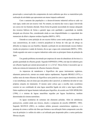 preservação e conservação dos componentes do meio ambiente que deve se materializar pela
realização de atividades que apresentem um menor impacto ambiental.
Com o aumento das populações e o desenvolvimento industrial utiliza-se cada vez
mais água, sendo este um recurso vital. No entanto, na maioria das vezes a água é devolvida
aos cursos de rios bastante alterada. Desta forma há grande necessidade do manejo adequado
dos recursos hídricos de forma a garantir água com qualidade e quantidade na medida
desejada aos diversos fins, considerando ainda as suas disponibilidades e a capacidade dos
mananciais de diluir e depurar resíduos líquidos (MOTA, 1997).
Entende-se como poluição de um recurso hídrico como sendo qualquer alteração de
suas características, de modo a torná-lo prejudicial às formas de vida que ele abriga ou
dificulte ou impeça seu uso benéfico. Quando a poluição de um determinado recurso hídrico
resulta em prejuízos à saúde do homem, diz-se que a água está contaminada (MOTA, 1995).
Ainda segundo este autor os esgotos industriais estão entre as principais fontes de poluição da
água.
Um grande problema encontrado por empresas do ramo de abatedouro de bovinos é a
grande quantidade de efluente gerado. Segundo ESPINOZA (1998), este tipo de indústria gera
um efluente líquido por animal processado de 1,1 a 2,9 m3. Dessa forma é necessário que se
tenha um sistema de tratamento de efluentes bastante eficiente.
As impurezas de matadouros e frigoríficos são quase inteiramente orgânicas,
altamente putrescíveis, entram em estado séptico rapidamente. Segundo BRAILE (1971), o
melhor meio de tratar efluentes de frigoríficos seria juntá-los com o esgoto doméstico, devido
a sua semelhança, mas em áreas que esta prática não é possível, as indústrias deverão ter suas
próprias estações de tratamento. O mesmo autor coloca que a escolha mais econômica
consiste no uso combinado de uma lagoa anaeróbia ligada em série a uma lagoa aeróbia.
Outra seqüência de lagoas bastante indicada para frigorífico, de acordo com VON SPERLING
(1996), é o sistema de lagoas anaeróbias seguidas por lagoas facultativas, também
denominadas de sistema australiano.
As águas residuárias de curtumes são altamente poluídas. Além de substâncias
putrescíveis, contêm ainda sais tóxicos, álcalis e compostos de enxofre (IMHOFF, 1985).
Segundo MATEUS (2001), os resíduos sólidos possuem características orgânicas, e a
presença de cromo e sulfeto são fatos que limitam a sua utilização Outro componente com alta
taxa de poluição é o sulfeto de sódio e cal utilizado para desprender pêlos e outras partículas
fibrosas da pele.

 