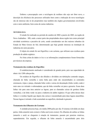 Embora a preocupação com a reciclagem de resíduos não seja um fator novo, a
descrição da eficiência dos processos utilizados bem como a indicação de nova tecnologias
são de interesse não só do proprietário mas também dos órgãos governamentais envolvidos
com o meio ambiente, bem como de outras indústrias.

METODOLOGIA

O estudo foi realizado no período de outubro de 2002 a janeiro de 2003, na região de
Nova Andradina – MS, onde a maior parte das propriedades dessa região tem como principal
atividade econômica a pecuária de corte, sendo considerados um dos maiores rebanhos do
Estado de Mato Grosso do Sul, determinando que haja grande interesse na instalação de
indústrias do setor pecuário.
O objeto de estudo foi um frigorífico e um curtume, que utilizam seus resíduos para
produção de adubo orgânico.
Foi feita coleta de dados in loco e as informações complementares foram fornecidas
por técnicos da empresa.
Tratamento dos resíduos do frigorífico
O estabelecimento analisado é considerado de grande porte, pois sua capacidade de
abate é de 1200 cabeças/dia.
Os resíduos do frigorífico são diluídos e divididos em tubulações contendo sangue,
chamada de linha vermelha e outra linha para onde são encaminhados os conteúdos
estomacais, tripas e pança, chamada linha verde e caixas de decantação (linha verde), onde é
mais uma vez retirado o sobrenadante, que da linha vermelha vai para a graxaria. Essas duas
linhas vão para uma área anterior as lagoas, para as chamadas caixas de gordura (linha
vermelha), e da linha verde vai para a indústria de adubo orgânico. O que sobra dessas duas
linhas é o resíduo líquido que depois das caixas é encaminhado para duas lagoas anaeróbias.
Nessas lagoas é retirado o lodo acumulado na superfície, destinado à graxaria.
Tratamento dos Efluentes do Curtume
A unidade processa hoje, em média 2800 peles por dia. O sistema é dividido em duas
partes, linha amarela (sem cromo) e linha azul (com cromo). Os efluentes de ambas as linhas
(amarela e azul) ao chegarem à estação de tratamento, passam por peneiras rotativas,
separadamente. Em seguida, o efluente da linha amarela é encaminhado para dois

 