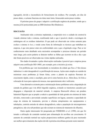 (agregado), devido a inconstância do fornecimento de resíduos. Por exemplo, em dias de
pouco abate, o curtume funciona em ritmo mais lento, fornecendo assim pouco resíduo.
O próximo passo do grupo é adquirir a certificação orgânica do produto, sendo que a
mesma já foi protocolada junto ao IBD (Instituto Bio-Dinâmico).
DISCUSSÃO
Analisando toda a estrutura implantada, o empresário teve o cuidado de construí-la
visando otimizar todo o sistema, reutilizando tudo o que é possível, desde a reciclagem de
embalagens até os resíduos industriais. O que pode ser observado em visitas somente para
avaliar o sistema in loco, e tendo como fonte de informação os técnicos que trabalham na
empresa, é que este parece estar em conformidade com o que a legislação exige. Para se ter
conhecimento mais detalhado seria necessário acompanhar o processo durante um período
mais longo, pois assim poderia se detectar melhor as falhas que ocorrem no dia a dia e que
não foram possíveis ser observadas nas visitas rápidas realizadas.
Dos dados levantados e pelas observações realizadas é possível que a empresa possa
adquirir uma certificação ISO 14001, por exemplo, pois a iniciativa já existe.
Um problema que vem incomodando os moradores da cidade que fica a 3 Km dessas
indústrias é o odor desagradável e a proliferação de moscas. Ações mais simples no sentido de
minimizar esses problemas já foram feitas, como o plantio de espécies florestais de
crescimento rápido, como o eucalipto, para servir como barreira de ar. Além disso, foi feita a
colocação de iscas para captura de moscas, mas aparentemente não é suficiente.
Uma alternativa existente para a minimização destes problemas seria a degradação da
camada de gordura que é de difícil digestão orgânica, evitando os transtornos causados por
dragagens e disposição do material retirado. A empresa Brasworld oferece um produto
Industrial Digester que se propõe a reduzir a quantidade de lodo gerado em sistemas de lodos
ativados, removendo e prevenindo camadas superficiais em lagoas, aumenta a capacidade de
carga do sistema de tratamento, previne e elimina entupimentos em equipamentos e
tubulações, controla emissão de odores desagradáveis, reduz a população de microrganismos
patogênicos, não cria sub-produtos que não existam no sistema de tratamento de efluentes.
Outra opção interessante foi pesquisada por FERREIRA et al. (1998), em que foi
testado a utilização do conteúdo ruminal para alimentação de novilhos em crescimento. O
aumento do conteúdo ruminal nas rações proporcionou melhores ganhos de peso mostrando
um melhor aproveitamento das rações devido à proteína microbiana presente neste material.

 