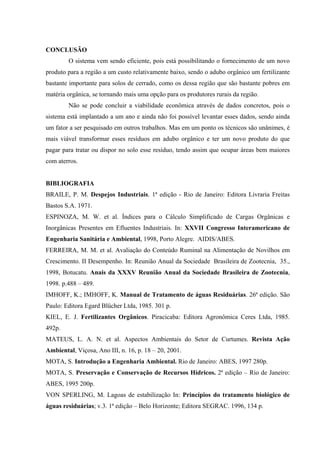 CONCLUSÃO
O sistema vem sendo eficiente, pois está possibilitando o fornecimento de um novo
produto para a região a um custo relativamente baixo, sendo o adubo orgânico um fertilizante
bastante importante para solos de cerrado, como os dessa região que são bastante pobres em
matéria orgânica, se tornando mais uma opção para os produtores rurais da região.
Não se pode concluir a viabilidade econômica através de dados concretos, pois o
sistema está implantado a um ano e ainda não foi possível levantar esses dados, sendo ainda
um fator a ser pesquisado em outros trabalhos. Mas em um ponto os técnicos são unânimes, é
mais viável transformar esses resíduos em adubo orgânico e ter um novo produto do que
pagar para tratar ou dispor no solo esse resíduo, tendo assim que ocupar áreas bem maiores
com aterros.
BIBLIOGRAFIA
BRAILE, P. M. Despejos Industriais. 1ª edição - Rio de Janeiro: Editora Livraria Freitas
Bastos S.A. 1971.
ESPINOZA, M. W. et al. Índices para o Cálculo Simplificado de Cargas Orgânicas e
Inorgânicas Presentes em Efluentes Industriais. In: XXVII Congresso Interamericano de
Engenharia Sanitária e Ambiental, 1998, Porto Alegre. AIDIS/ABES.
FERREIRA, M. M. et al. Avaliação do Conteúdo Ruminal na Alimentação de Novilhos em
Crescimento. II Desempenho. In: Reunião Anual da Sociedade Brasileira de Zootecnia, 35.,
1998, Botucatu. Anais da XXXV Reunião Anual da Sociedade Brasileira de Zootecnia,
1998. p.488 – 489.
IMHOFF, K.; IMHOFF, K. Manual de Tratamento de águas Residuárias. 26ª edição. São
Paulo: Editora Egard Blücher Ltda, 1985. 301 p.
KIEL, E. J. Fertilizantes Orgânicos. Piracicaba: Editora Agronômica Ceres Ltda, 1985.
492p.
MATEUS, L. A. N. et al. Aspectos Ambientais do Setor de Curtumes. Revista Ação
Ambiental, Viçosa, Ano III, n. 16, p. 18 – 20, 2001.
MOTA, S. Introdução a Engenharia Ambiental. Rio de Janeiro: ABES, 1997 280p.
MOTA, S. Preservação e Conservação de Recursos Hídricos. 2ª edição – Rio de Janeiro:
ABES, 1995 200p.
VON SPERLING, M. Lagoas de estabilização In: Princípios do tratamento biológico de
águas residuárias; v.3. 1ª edição – Belo Horizonte; Editora SEGRAC. 1996, 134 p.

 