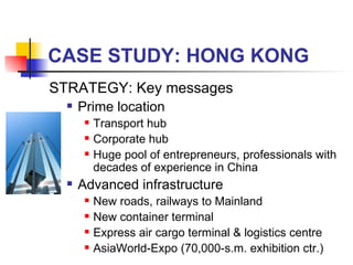 CASE STUDY: HONG KONG STRATEGY: Key messages Prime location Transport hub Corporate hub  Huge pool of entrepreneurs, professionals with decades of experience in China Advanced infrastructure New roads, railways to Mainland New container terminal  Express air cargo terminal & logistics centre  AsiaWorld-Expo (70,000-s.m. exhibition ctr.)  