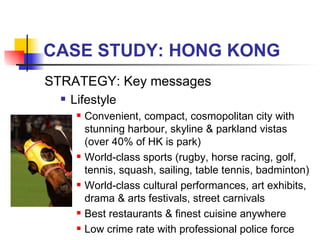 CASE STUDY: HONG KONG STRATEGY: Key messages Lifestyle Convenient, compact, cosmopolitan city with stunning harbour, skyline & parkland vistas (over 40% of HK is park) World-class sports (rugby, horse racing, golf, tennis, squash, sailing, table tennis, badminton) World-class cultural performances, art exhibits, drama & arts festivals, street carnivals Best restaurants & finest cuisine anywhere Low crime rate with professional police force 