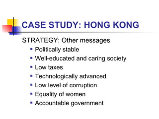 CASE STUDY: HONG KONG STRATEGY: Other messages Politically stable  Well-educated and caring society Low taxes Technologically advanced Low level of corruption Equality of women Accountable government 