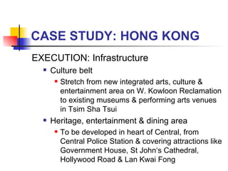 CASE STUDY: HONG KONG EXECUTION: Infrastructure Culture belt  Stretch from new integrated arts, culture & entertainment area on W. Kowloon Reclamation to existing museums & performing arts venues in Tsim Sha Tsui  Heritage, entertainment & dining area  To be developed in heart of Central, from Central Police Station & covering attractions like Government House, St John‘s Cathedral, Hollywood Road & Lan Kwai Fong 