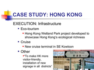 CASE STUDY: HONG KONG EXECUTION: Infrastructure Eco-tourism Hong Kong Wetland Park project developed to showcase Hong Kong‘s ecological richness Cruise New cruise terminal in SE Kowloon  Other “ To make HK more visitor-friendly, installation of new signage in all  districts” 
