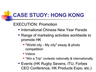 CASE STUDY: HONG KONG EXECUTION: Promotion International Chinese New Year Parade Range of marketing activities worldwide to promote HK  "World city - My city" essay & photo competition Videos “ Win a Trip” contests nationally & internationally Events (HK Rugby Sevens, ITU, Forbes CEO Conference, HK Products Expo, etc.) 