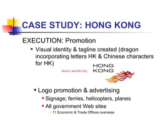 CASE STUDY: HONG KONG EXECUTION: Promotion Visual identity & tagline created (dragon incorporating letters HK & Chinese characters for HK) Logo promotion & advertising Signage; ferries, helicopters, planes All government Web sites 11 Economic & Trade Offices overseas 